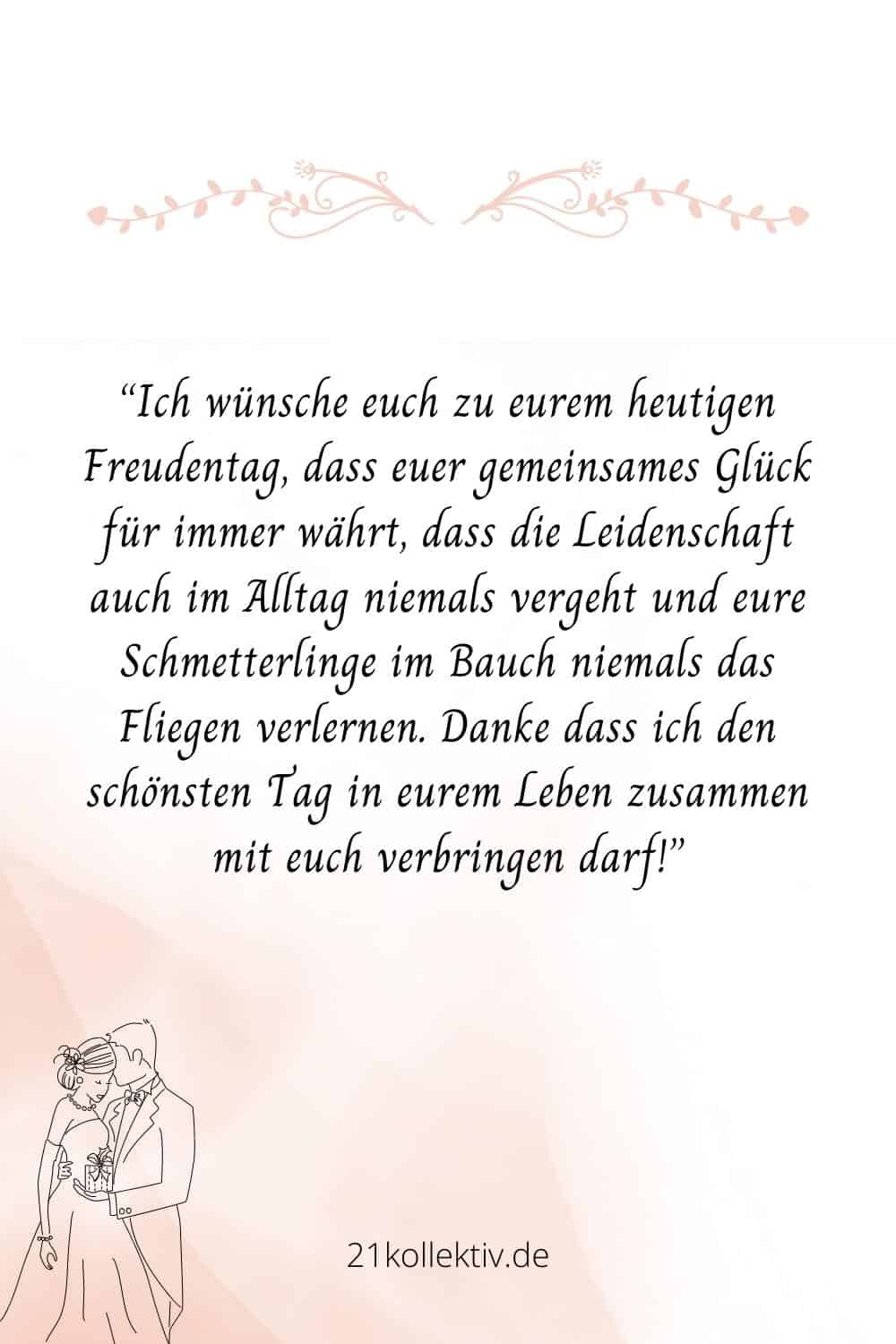 Ich wünsche euch zu eurem heutigen Freudentag, dass euer gemeinsames Glück für immer währt, dass die Leidenschaft auch im Alltag niemals vergeht und eure Schmetterlinge im Bauch niemals das Fliegen verlernen
