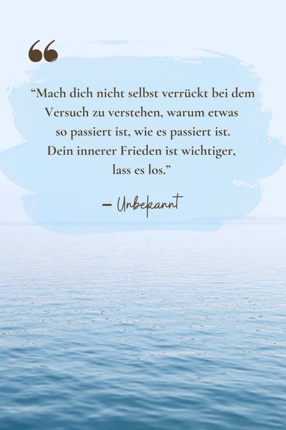 Mach dich nicht selbst verrückt bei dem Versuch zu verstehen, warum etwas so passiert ist, wie es passiert ist. Dein innerer Frieden ist wichtiger, lass es los.”